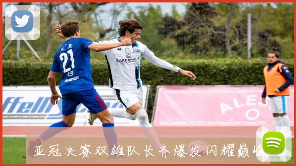 亚冠决赛双雄队长齐爆发闪耀巅峰时刻