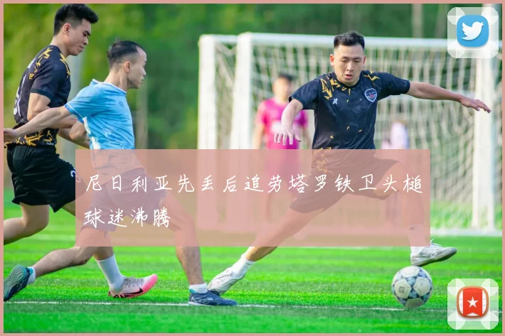 尼日利亚先丢后追劳塔罗铁卫头槌球迷沸腾