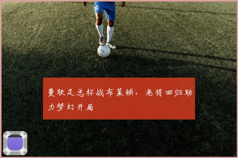 曼联足总杯战布莱顿，老将回归助力梦幻开局