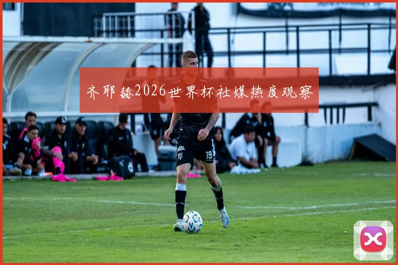 齐耶赫2026世界杯社媒热度观察