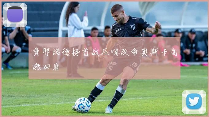 费耶诺德榜首战压哨改命奥斯卡高燃回看