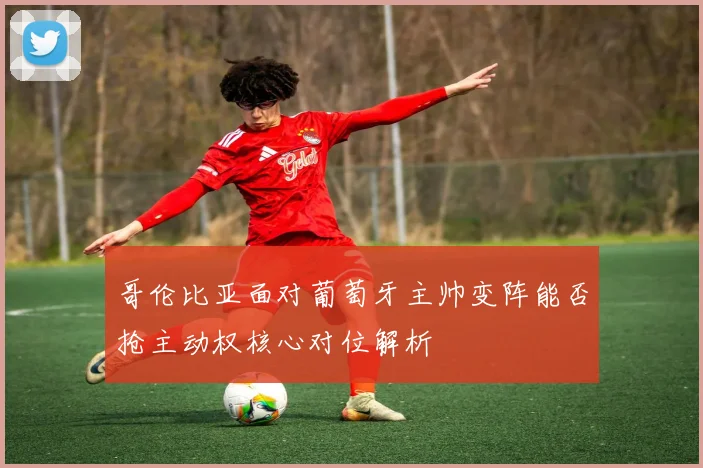 哥伦比亚面对葡萄牙主帅变阵能否抢主动权核心对位解析
