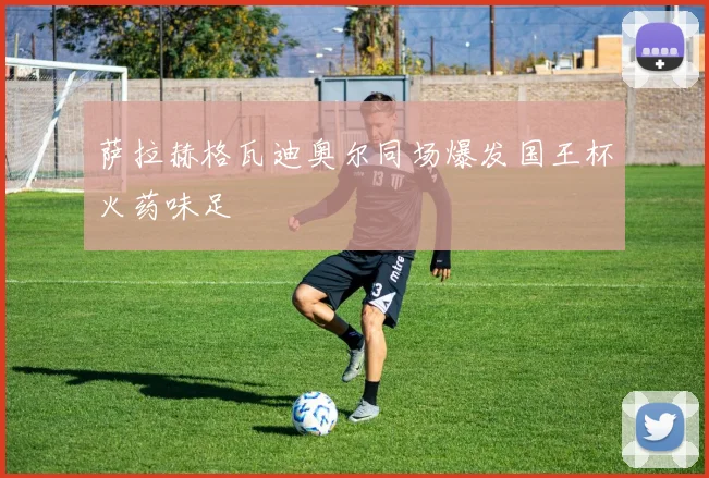 萨拉赫格瓦迪奥尔同场爆发国王杯火药味足