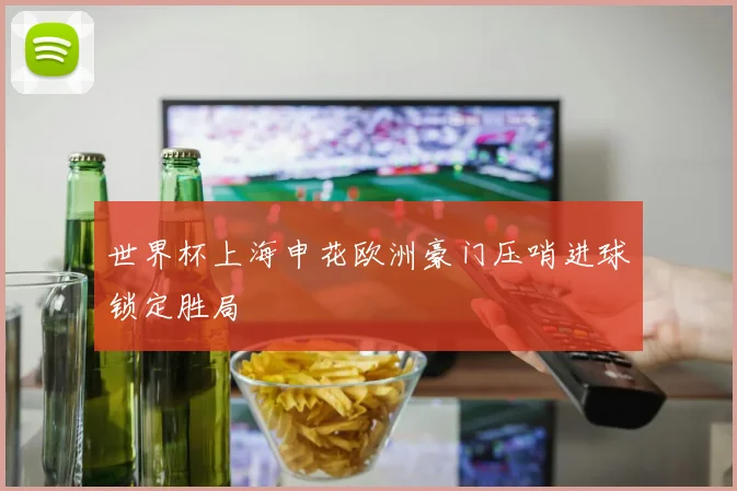 世界杯上海申花欧洲豪门压哨进球锁定胜局