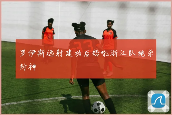 罗伊斯远射建功后怒吼浙江队绝杀封神