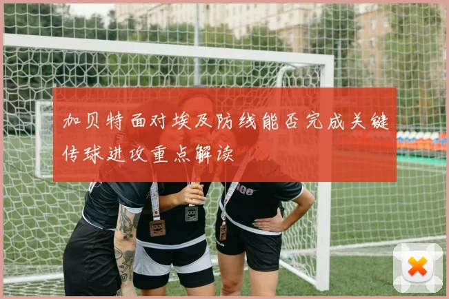 加贝特面对埃及防线能否完成关键传球进攻重点解读