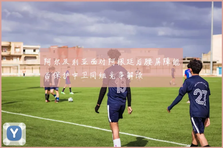 阿尔及利亚面对阿根廷后腰屏障能否保护中卫同组竞争解读