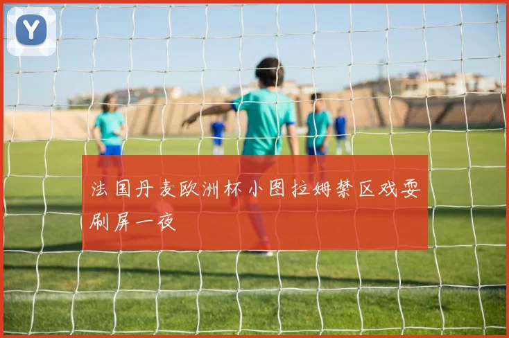 法国丹麦欧洲杯小图拉姆禁区戏耍刷屏一夜