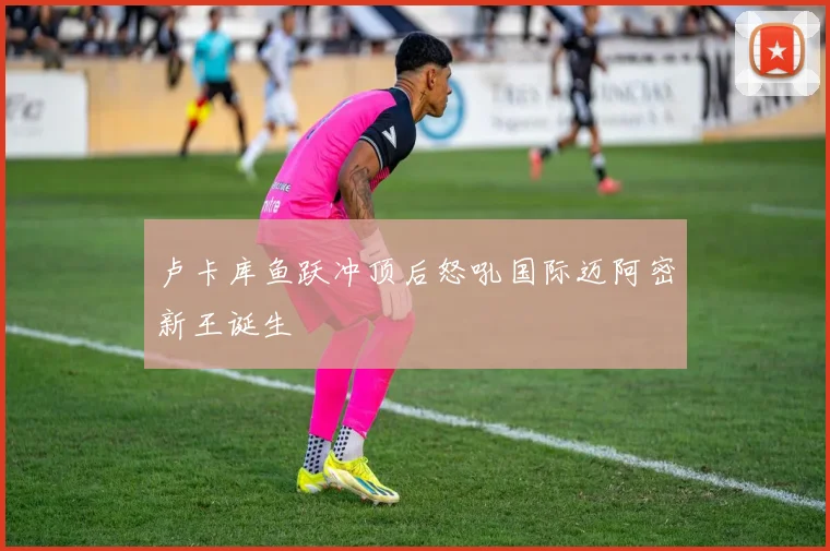 卢卡库鱼跃冲顶后怒吼国际迈阿密新王诞生