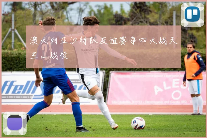 澳大利亚沙特队友谊赛争四大战天王山战役