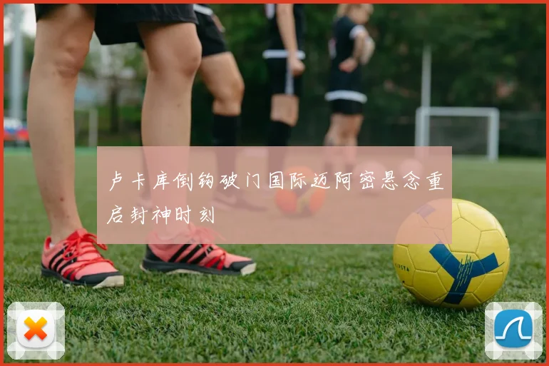 卢卡库倒钩破门国际迈阿密悬念重启封神时刻