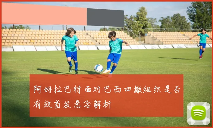 阿姆拉巴特面对巴西回撤组织是否有效首发悬念解析