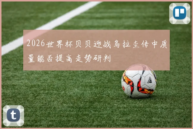 2026世界杯贝贝迎战乌拉圭传中质量能否提高走势研判