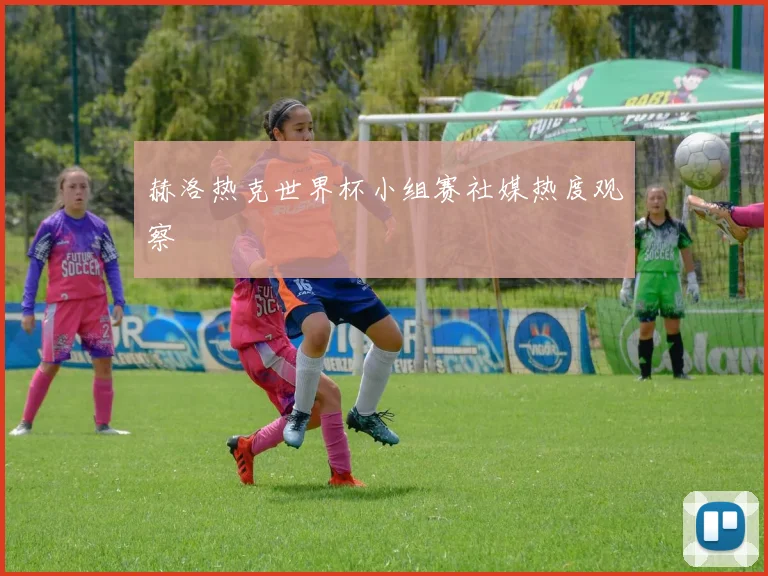 赫洛热克世界杯小组赛社媒热度观察