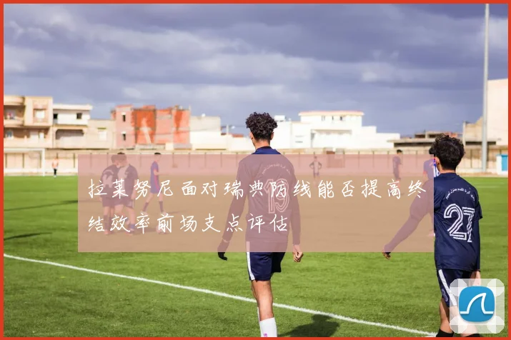 拉莱努尼面对瑞典防线能否提高终结效率前场支点评估