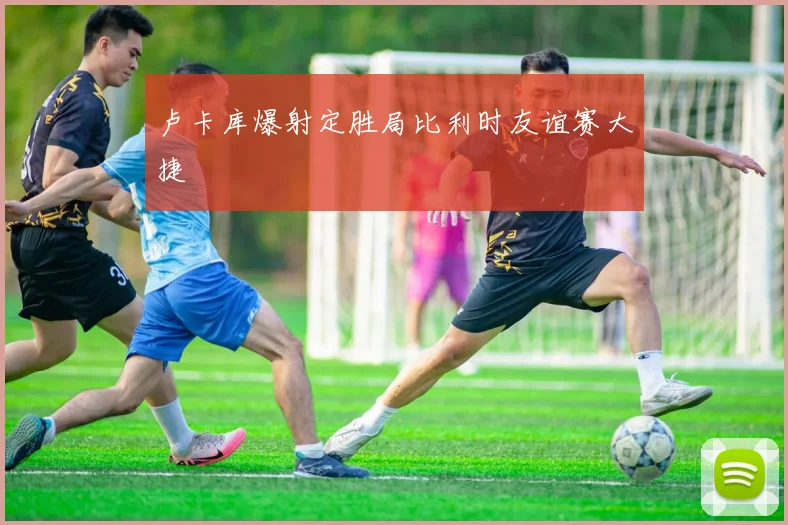 卢卡库爆射定胜局比利时友谊赛大捷