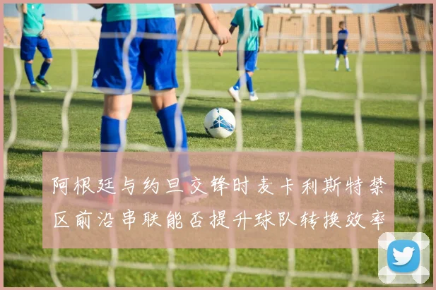 阿根廷与约旦交锋时麦卡利斯特禁区前沿串联能否提升球队转换效率
