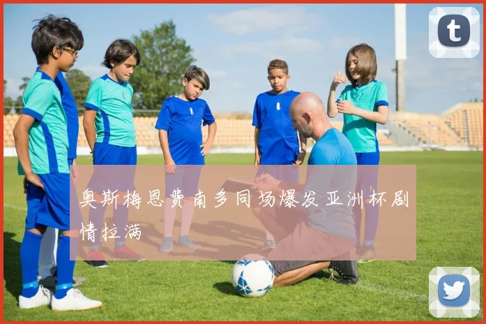 奥斯梅恩费南多同场爆发亚洲杯剧情拉满