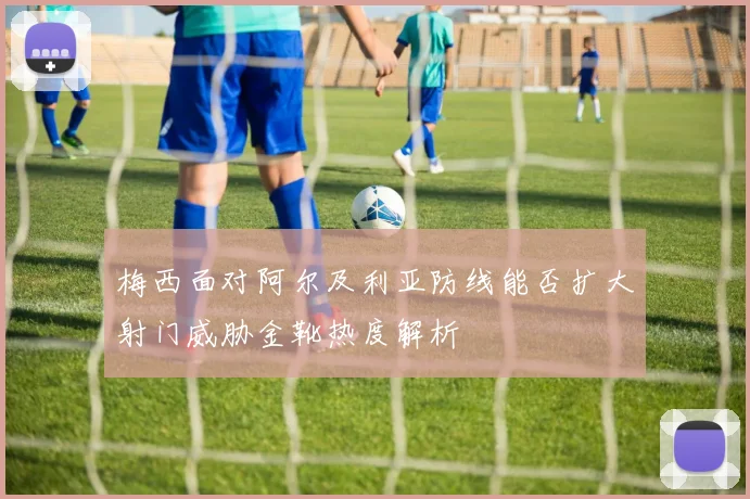 梅西面对阿尔及利亚防线能否扩大射门威胁金靴热度解析