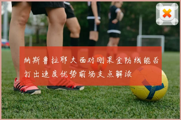 纳斯鲁拉耶夫面对刚果金防线能否打出速度优势前场支点解读