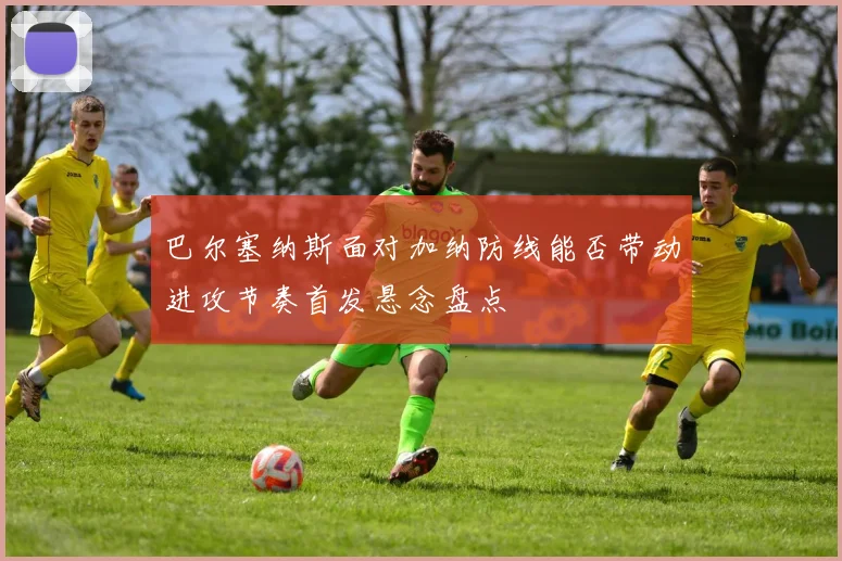 巴尔塞纳斯面对加纳防线能否带动进攻节奏首发悬念盘点