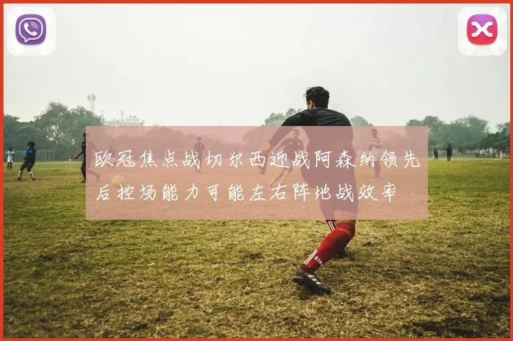 欧冠焦点战切尔西迎战阿森纳领先后控场能力可能左右阵地战效率
