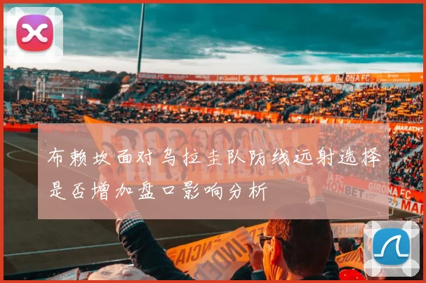 布赖坎面对乌拉圭队防线远射选择是否增加盘口影响分析