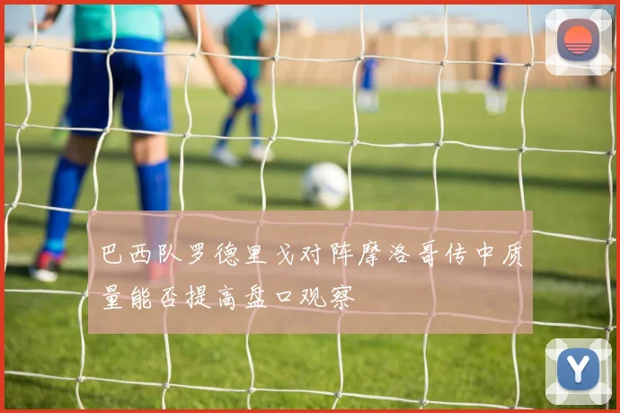 巴西队罗德里戈对阵摩洛哥传中质量能否提高盘口观察