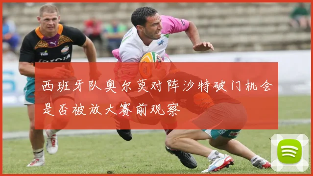 西班牙队奥尔莫对阵沙特破门机会是否被放大赛前观察