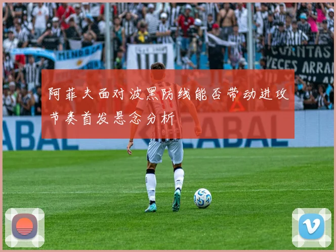 阿菲夫面对波黑防线能否带动进攻节奏首发悬念分析