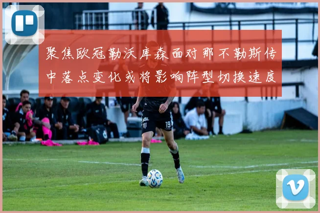 聚焦欧冠勒沃库森面对那不勒斯传中落点变化或将影响阵型切换速度