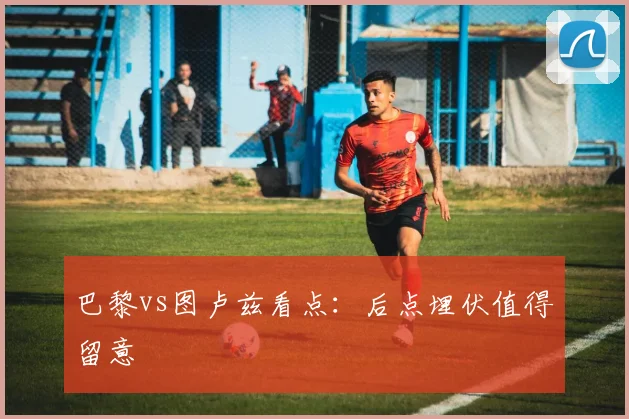 巴黎vs图卢兹看点：后点埋伏值得留意
