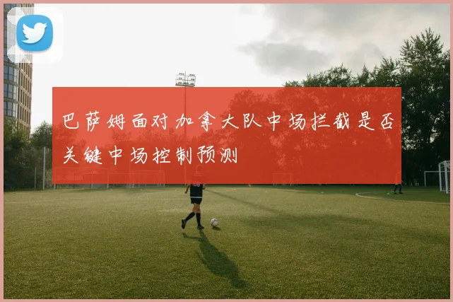 巴萨姆面对加拿大队中场拦截是否关键中场控制预测