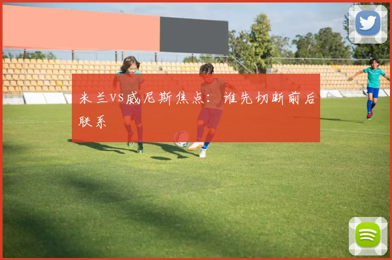 米兰vs威尼斯焦点：谁先切断前后联系