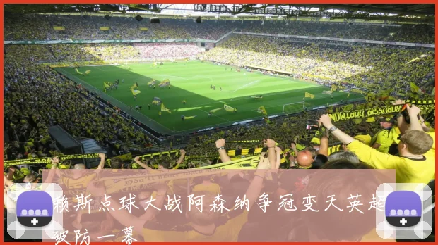 赖斯点球大战阿森纳争冠变天英超破防一幕