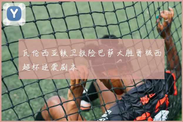 瓦伦西亚铁卫救险巴萨大胜晋级西超杯逆袭剧本