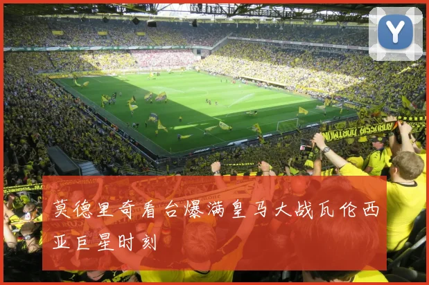 莫德里奇看台爆满皇马大战瓦伦西亚巨星时刻