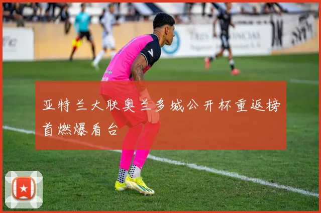 亚特兰大联奥兰多城公开杯重返榜首燃爆看台