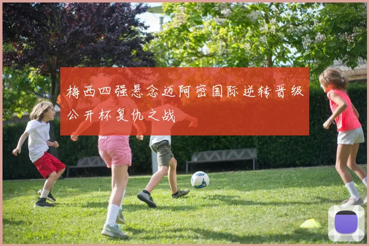 梅西四强悬念迈阿密国际逆转晋级公开杯复仇之战