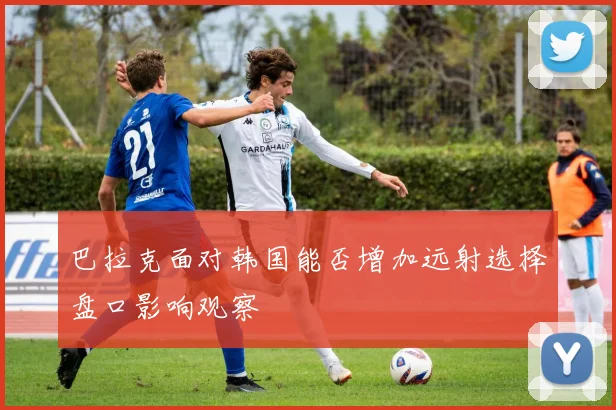 巴拉克面对韩国能否增加远射选择盘口影响观察