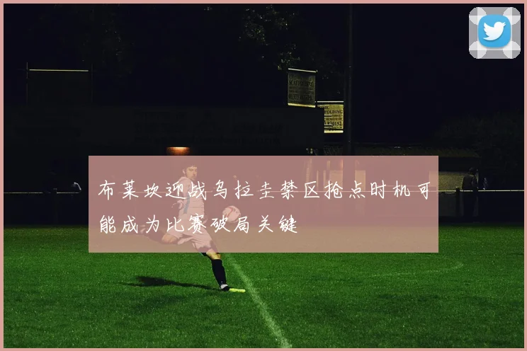 布莱坎迎战乌拉圭禁区抢点时机可能成为比赛破局关键