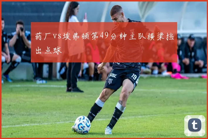 药厂vs埃弗顿第49分钟主队横梁挡出点球