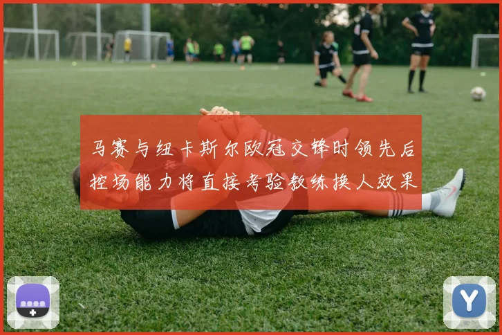 马赛与纽卡斯尔欧冠交锋时领先后控场能力将直接考验教练换人效果