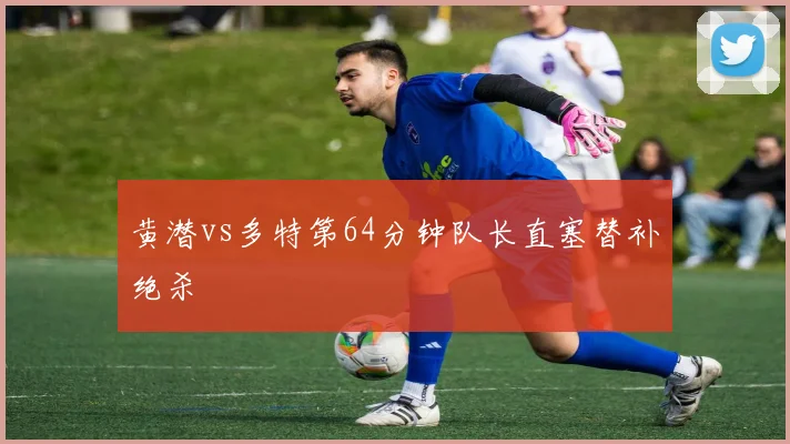 黄潜vs多特第64分钟队长直塞替补绝杀