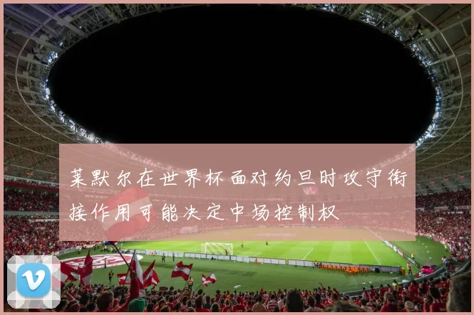 莱默尔在世界杯面对约旦时攻守衔接作用可能决定中场控制权
