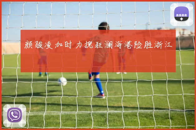 颜骏凌加时力挽狂澜海港险胜浙江