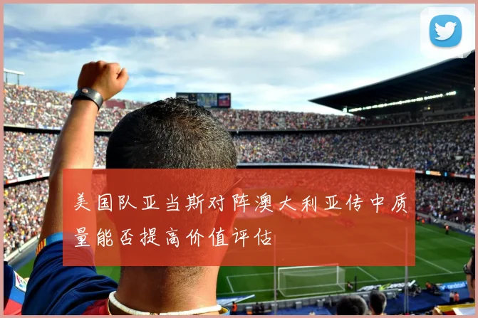 美国队亚当斯对阵澳大利亚传中质量能否提高价值评估