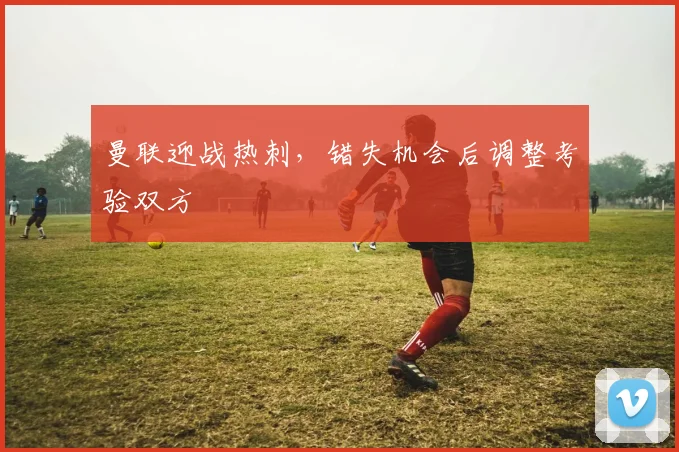 曼联迎战热刺,错失机会后调整考验双方