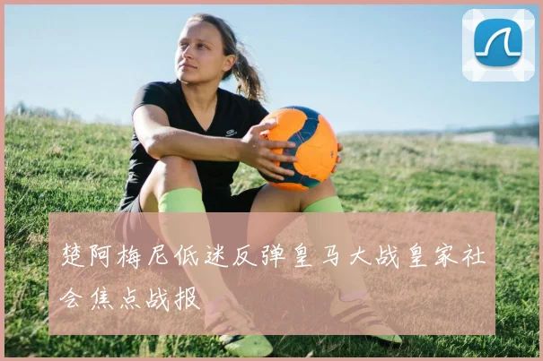 楚阿梅尼低迷反弹皇马大战皇家社会焦点战报