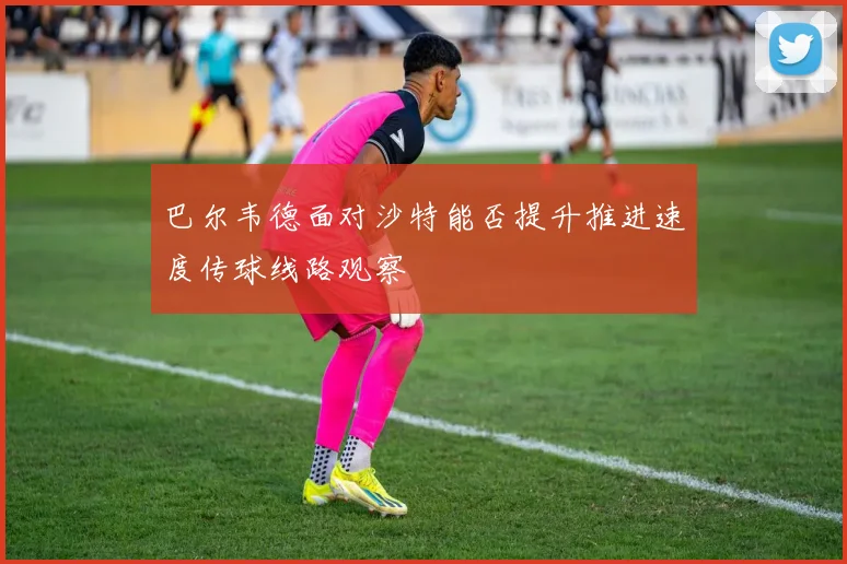 巴尔韦德面对沙特能否提升推进速度传球线路观察